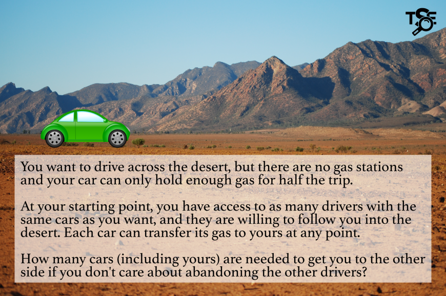 There are no gas stations in a desert and your car only holds enough for half a trip. You can access to as many drivers with the same cars as you want. Each car can transfer its gas to another car at any point. How many cars (including yours) are needed?