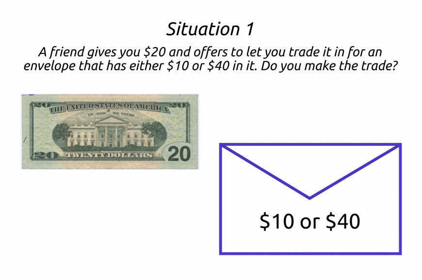 1: a friend gives you 20$. You can trade it in for an envelope with either 10 or 40 dollars. Do you make the trade?