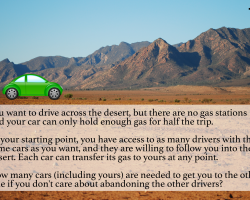 There are no gas stations in a desert and your car only holds enough for half a trip. You can access to as many drivers with the same cars as you want. Each car can transfer its gas to another car at any point. How many cars (including yours) are needed?